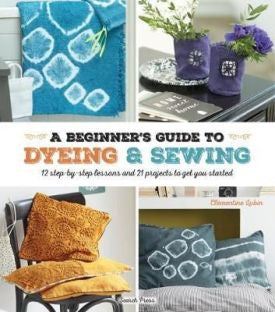 A Beginner's Guide to Dyeing and Sewing: 12 Step-By-Step Lessons and 21 Projects To Get You Started